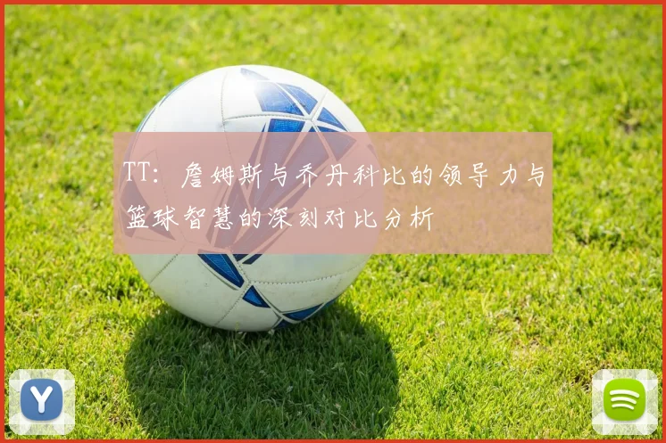 TT：詹姆斯与乔丹科比的领导力与篮球智慧的深刻对比分析