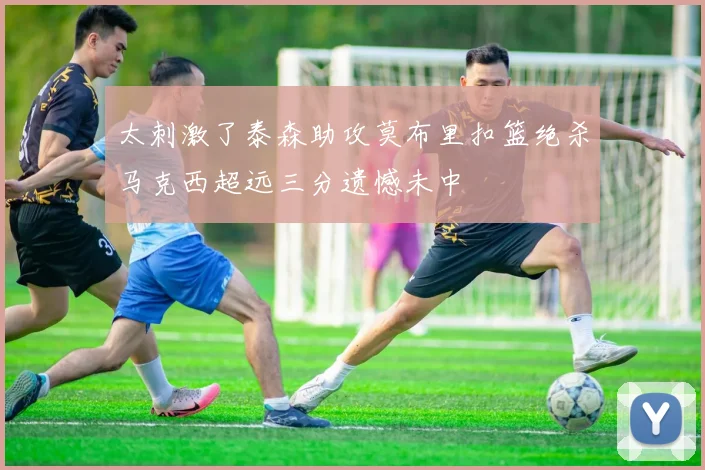 太刺激了泰森助攻莫布里扣篮绝杀马克西超远三分遗憾未中