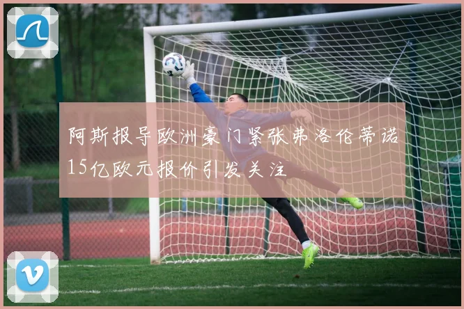 阿斯报导欧洲豪门紧张弗洛伦蒂诺15亿欧元报价引发关注