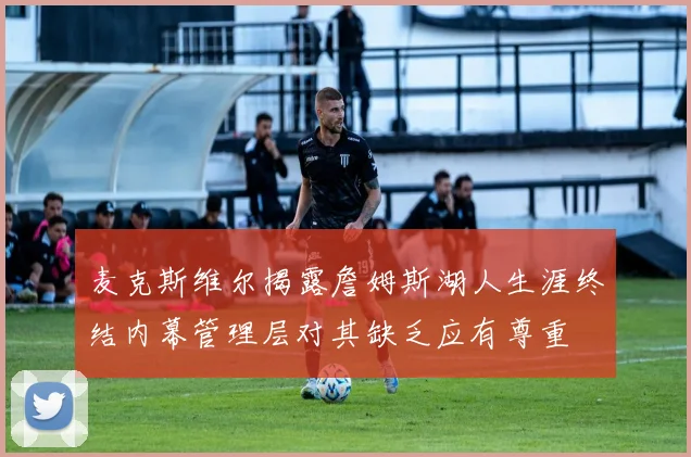 麦克斯维尔揭露詹姆斯湖人生涯终结内幕管理层对其缺乏应有尊重