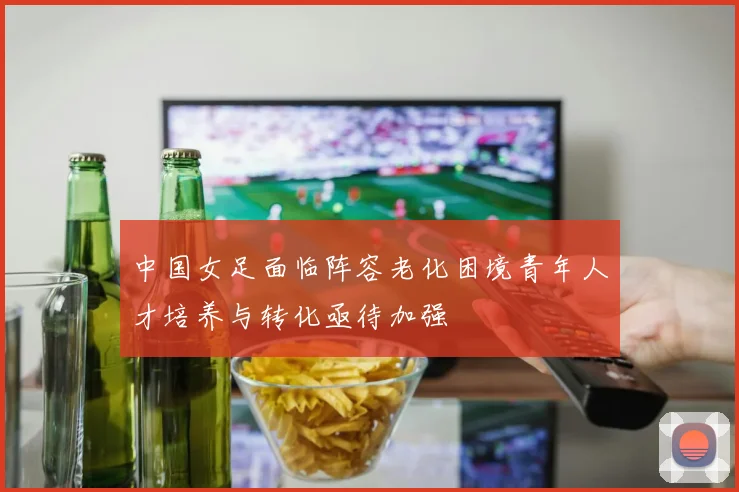 中国女足面临阵容老化困境青年人才培养与转化亟待加强