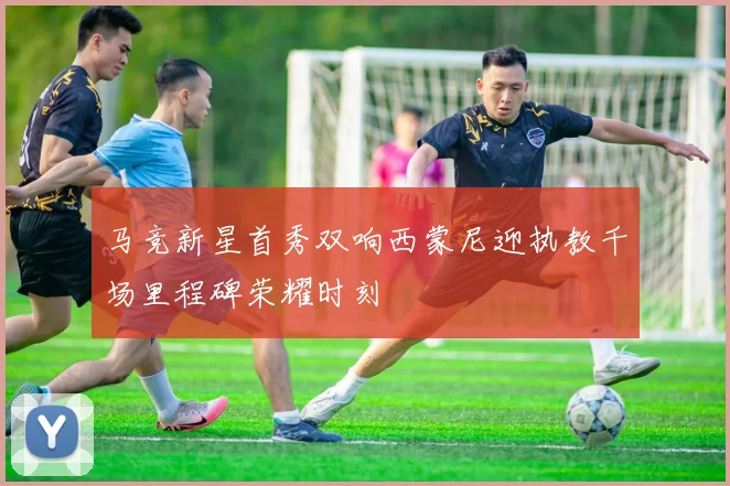 马竞新星首秀双响西蒙尼迎执教千场里程碑荣耀时刻