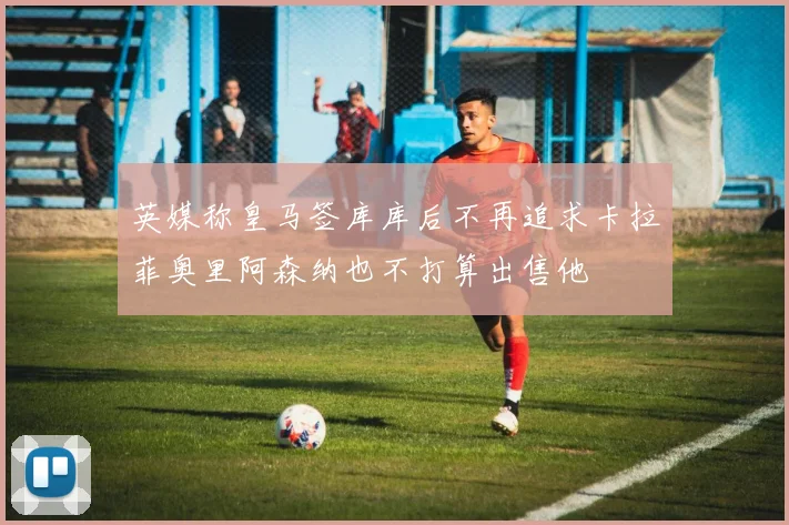 英媒称皇马签库库后不再追求卡拉菲奥里阿森纳也不打算出售他