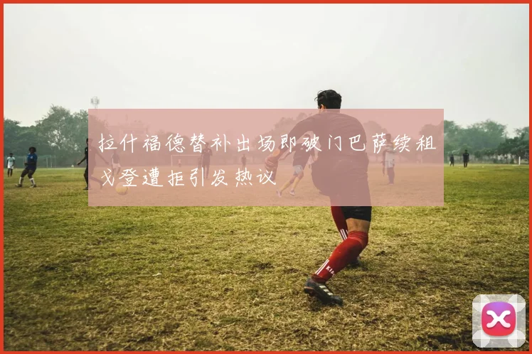 拉什福德替补出场即破门巴萨续租戈登遭拒引发热议