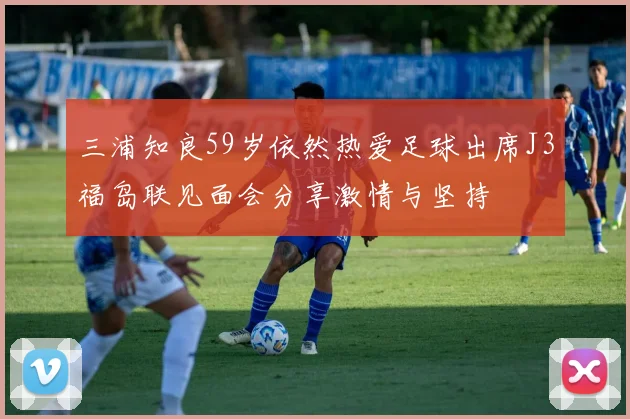 三浦知良59岁依然热爱足球出席J3福岛联见面会分享激情与坚持