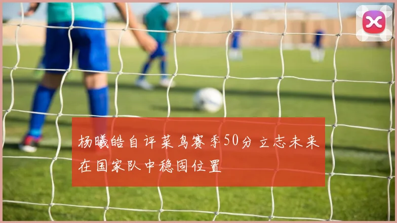 杨曦皓自评菜鸟赛季50分立志未来在国家队中稳固位置