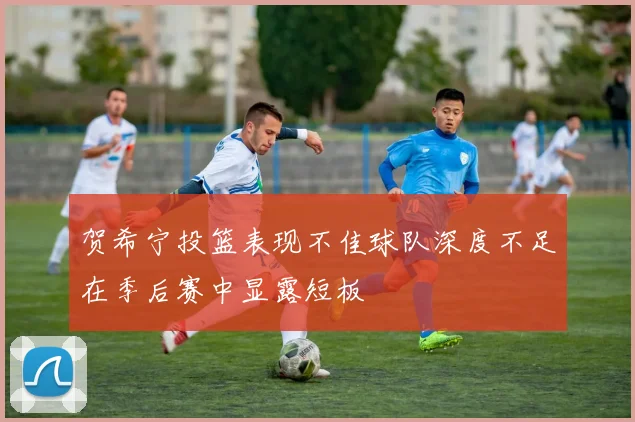 贺希宁投篮表现不佳球队深度不足在季后赛中显露短板