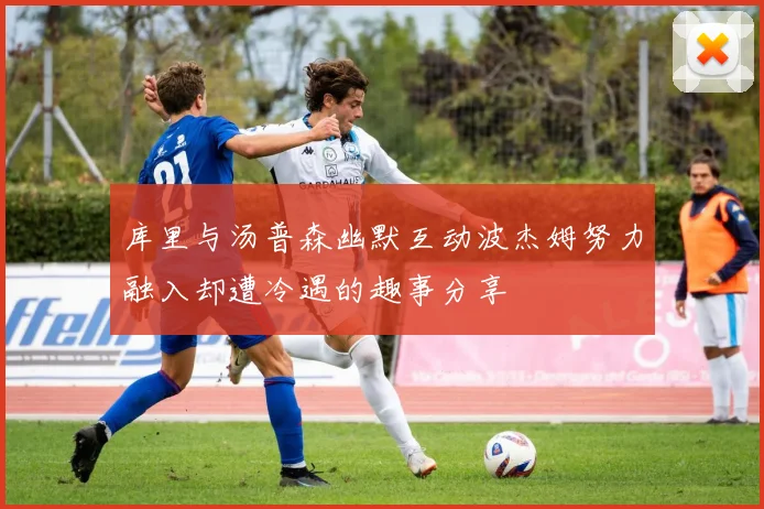 库里与汤普森幽默互动波杰姆努力融入却遭冷遇的趣事分享