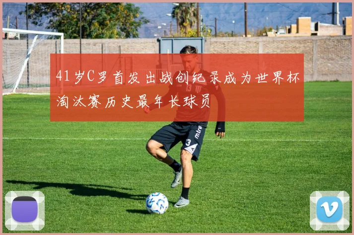 41岁C罗首发出战创纪录成为世界杯淘汰赛历史最年长球员