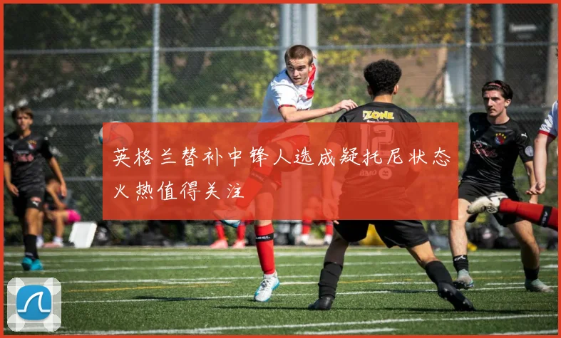 英格兰替补中锋人选成疑托尼状态火热值得关注