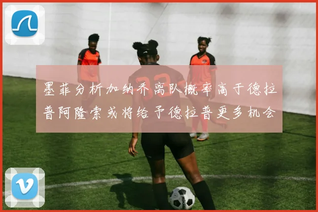 墨菲分析加纳乔离队概率高于德拉普阿隆索或将给予德拉普更多机会