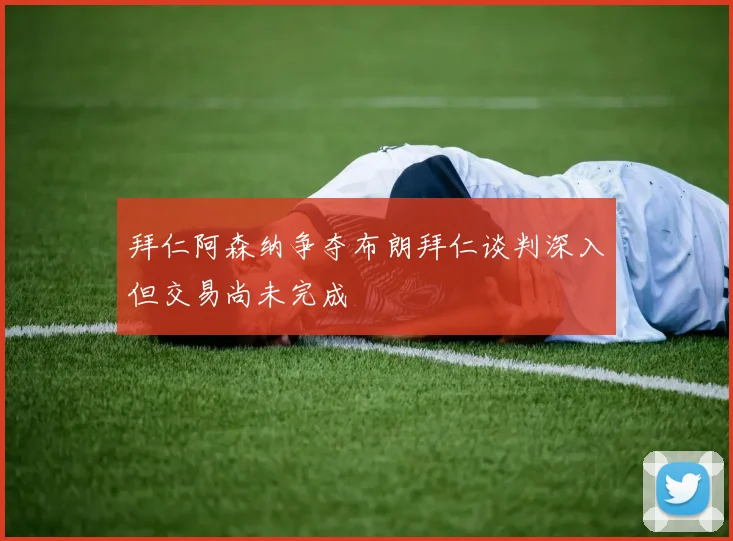 拜仁阿森纳争夺布朗拜仁谈判深入但交易尚未完成