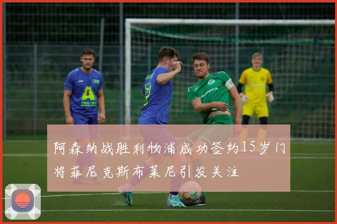 阿森纳战胜利物浦成功签约15岁门将菲尼克斯布莱尼引发关注