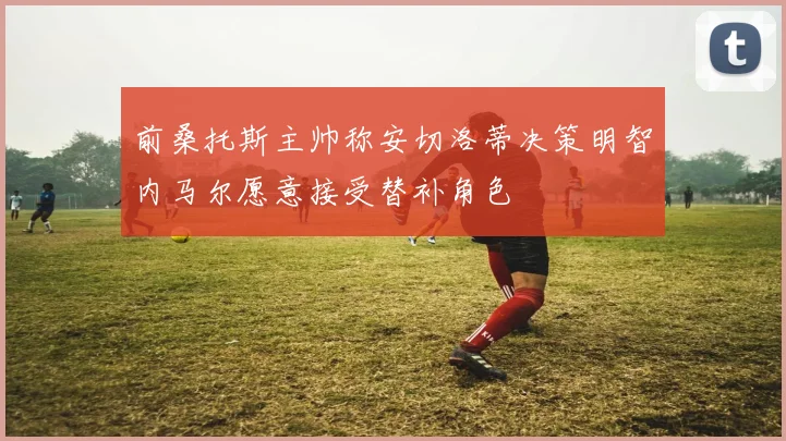 前桑托斯主帅称安切洛蒂决策明智内马尔愿意接受替补角色