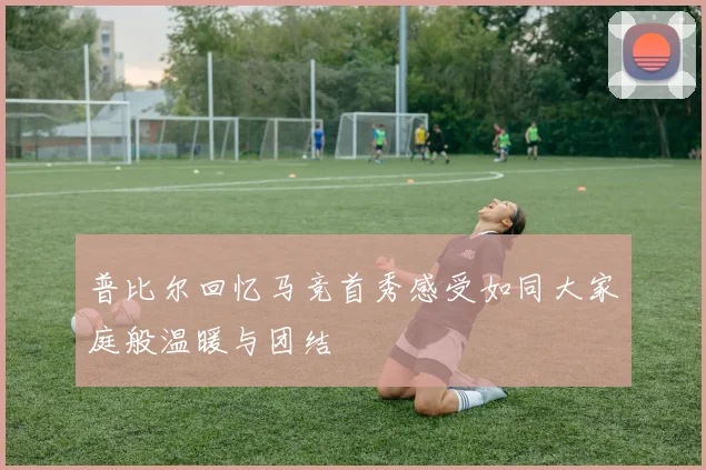 普比尔回忆马竞首秀感受如同大家庭般温暖与团结