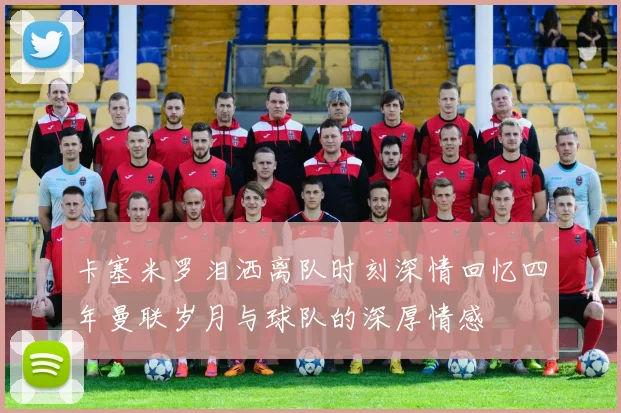 卡塞米罗泪洒离队时刻深情回忆四年曼联岁月与球队的深厚情感