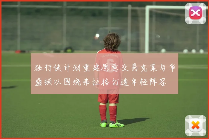 独行侠计划重建愿意交易克莱与华盛顿以围绕弗拉格打造年轻阵容