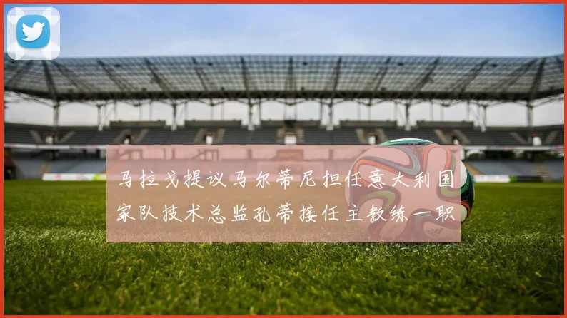 马拉戈提议马尔蒂尼担任意大利国家队技术总监孔蒂接任主教练一职