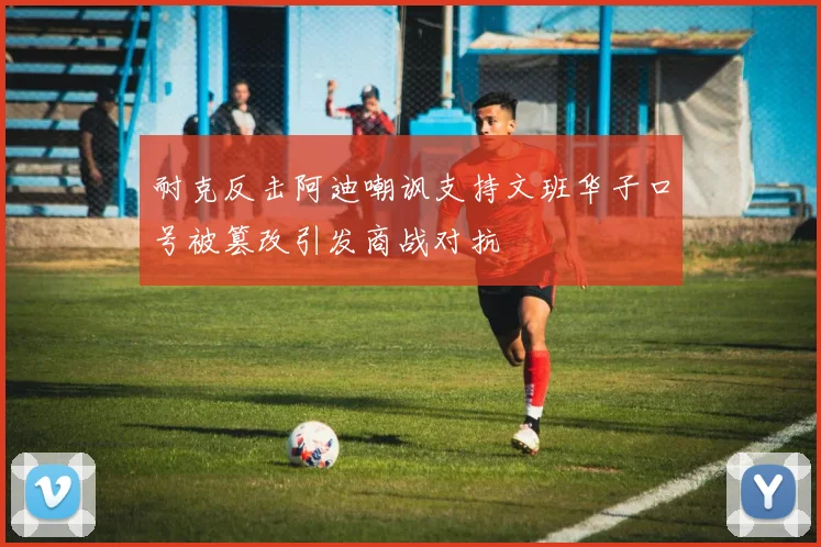 耐克反击阿迪嘲讽支持文班华子口号被篡改引发商战对抗