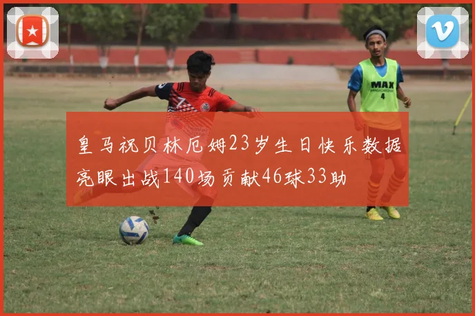 皇马祝贝林厄姆23岁生日快乐数据亮眼出战140场贡献46球33助