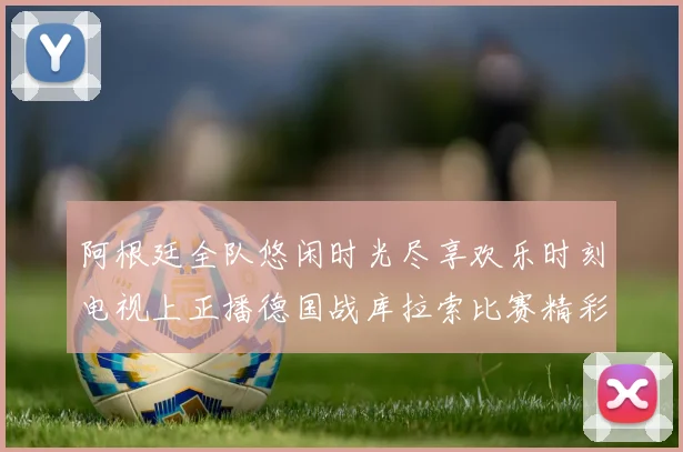 阿根廷全队悠闲时光尽享欢乐时刻电视上正播德国战库拉索比赛精彩瞬间