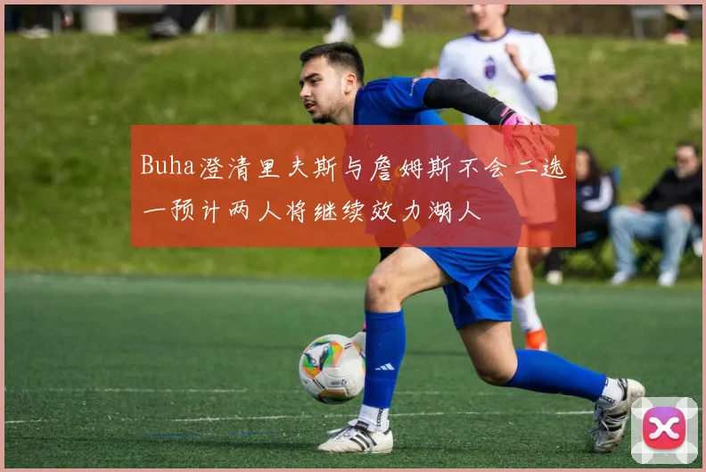 Buha澄清里夫斯与詹姆斯不会二选一预计两人将继续效力湖人