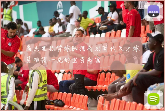 乌杰里称赞球队拥有划时代天才球员难得一见的宝贵财富