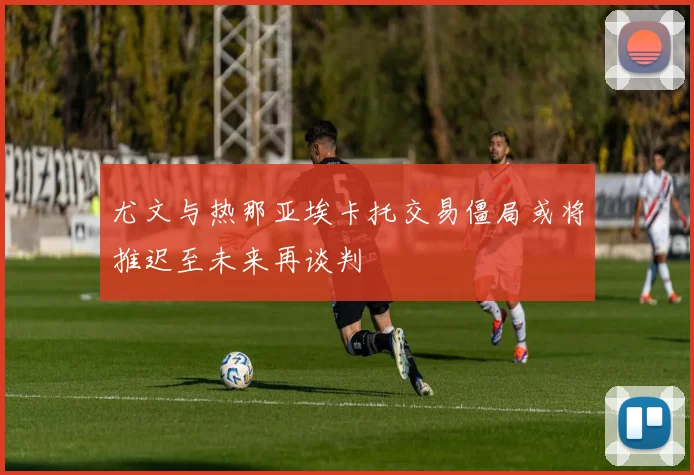 尤文与热那亚埃卡托交易僵局或将推迟至未来再谈判